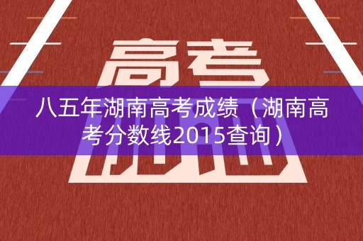 八五年湖南高考成绩（湖南高考分数线2015查询）