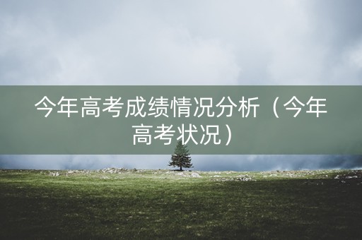 今年高考成绩情况分析（今年高考状况）