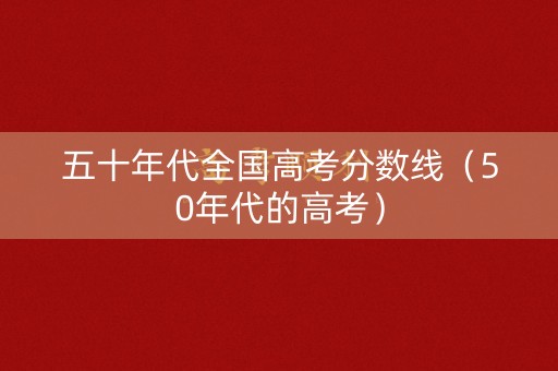 五十年代全国高考分数线(50年代的高考) 五十年代全国高考分数线(50年代的高考)