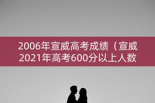 2006年宣威高考成绩（宣威2021年高考600分以上人数）