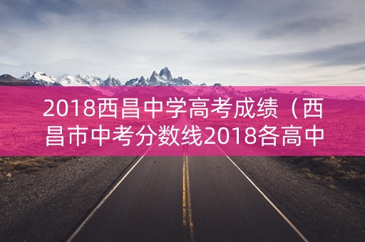 2018西昌中学高考成绩（西昌市中考分数线2018各高中）