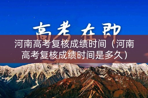 河南高考复核成绩时间（河南高考复核成绩时间是多久）