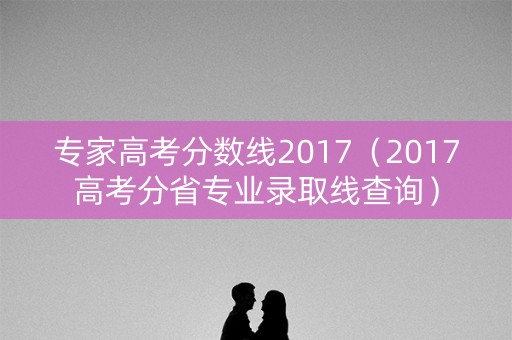 专家高考分数线2017(2017高考分省专业录取线查询) 专家高考分数线2017(2017高考分省专业录取线查询)