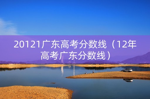 20121广东高考分数线(12年高考广东分数线) 20121广东高考分数线(12年高考广东分数线)