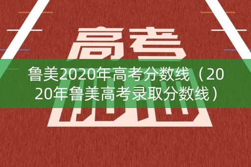鲁美2020年高考分数线（2020年鲁美高考录取分数线）