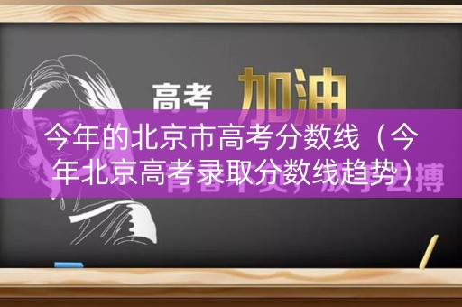 今年的北京市高考分数线（今年北京高考录取分数线趋势）