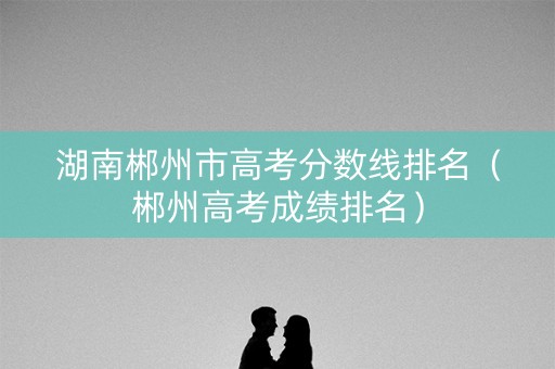 湖南郴州市高考分数线排名（郴州高考成绩排名）