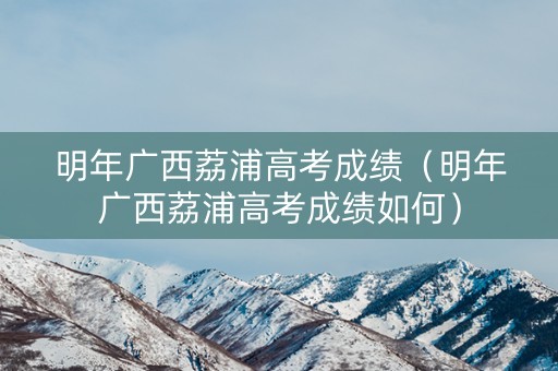明年广西荔浦高考成绩(明年广西荔浦高考成绩如何) 明年广西荔浦高考成绩(明年广西荔浦高考成绩如何)