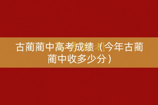 古蔺蔺中高考成绩（今年古蔺蔺中收多少分）