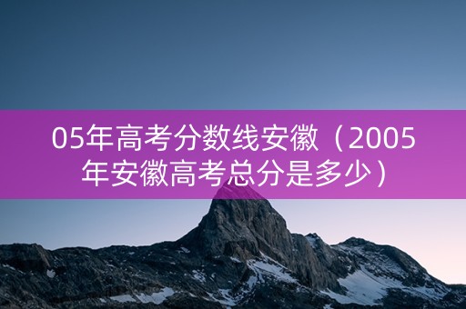 05年高考分数线安徽(2005年安徽高考总分是多少) 05年高考分数线安徽(2005年安徽高考总分是多少)