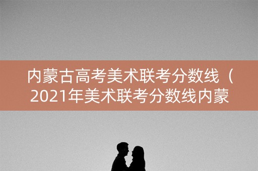 内蒙古高考美术联考分数线（2021年美术联考分数线内蒙古）