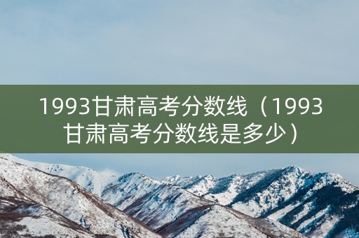 1993甘肃高考分数线（1993甘肃高考分数线是多少）