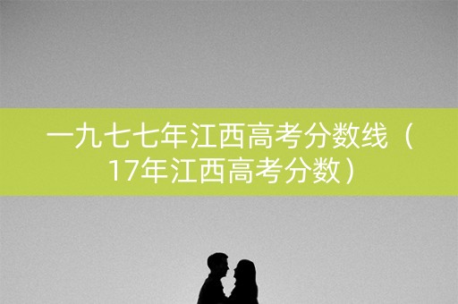 一九七七年江西高考分数线（17年江西高考分数）