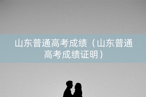 山东普通高考成绩（山东普通高考成绩证明）