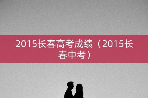 2015长春高考成绩（2015长春中考）