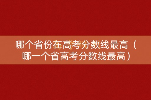 哪个省份在高考分数线最高（哪一个省高考分数线最高）