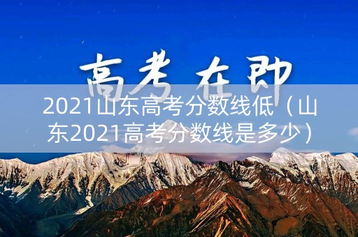 2021山东高考分数线低（山东2021高考分数线是多少）