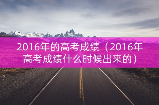 2016年的高考成绩（2016年高考成绩什么时候出来的）