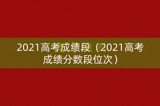 2021高考成绩段（2021高考成绩分数段位次）