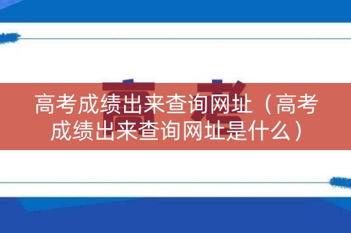 高考成绩出来查询网址（高考成绩出来查询网址是什么）