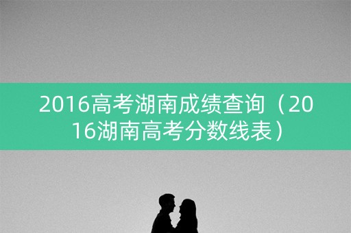 2016高考湖南成绩查询（2016湖南高考分数线表）