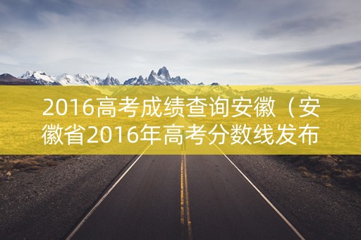 2016高考成绩查询安徽（安徽省2016年高考分数线发布）