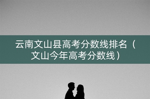 云南文山县高考分数线排名（文山今年高考分数线）