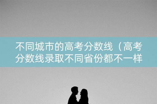 不同城市的高考分数线（高考分数线录取不同省份都不一样）
