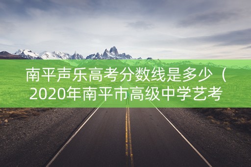 南平声乐高考分数线是多少(2020年南平市高级中学艺考分) 南平声乐高考分数线是多少(2020年南平市高级中学艺考分)