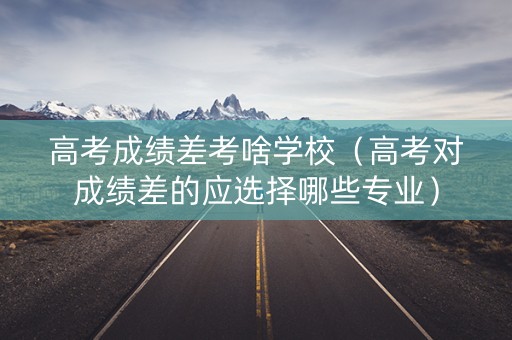 高考成绩差考啥学校（高考对成绩差的应选择哪些专业）