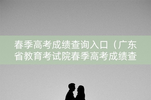 春季高考成绩查询入口（广东省教育考试院春季高考成绩查询入口）