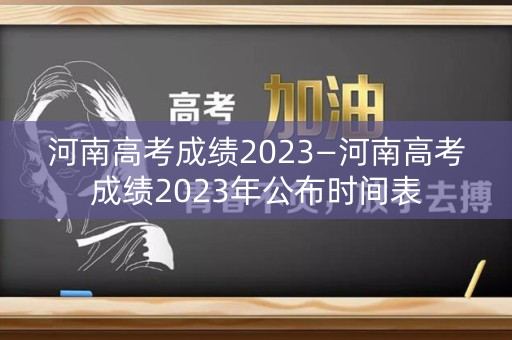 河南高考成绩2023—河南高考成绩2023年公布时间表