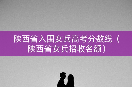 陕西省入围女兵高考分数线(陕西省女兵招收名额) 陕西省入围女兵高考分数线(陕西省女兵招收名额)