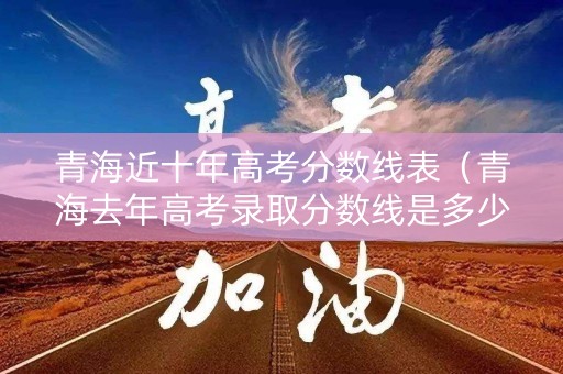 青海近十年高考分数线表（青海去年高考录取分数线是多少）