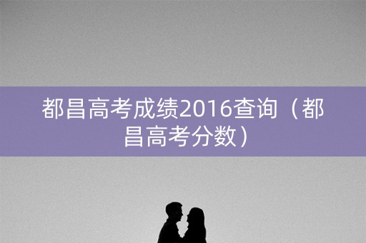 都昌高考成绩2016查询(都昌高考分数) 都昌高考成绩2016查询(都昌高考分数)