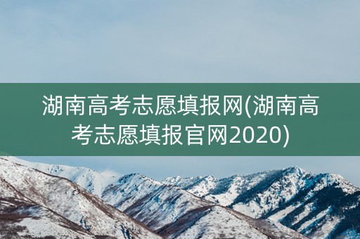 湖南高考志愿填报网(湖南高考志愿填报官网2020) 湖南高考志愿填报网(湖南高考志愿填报官网2020)
