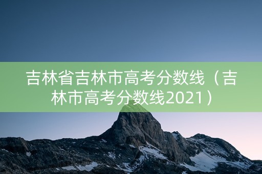 吉林省吉林市高考分数线(吉林市高考分数线2021) 吉林省吉林市高考分数线(吉林市高考分数线2021)