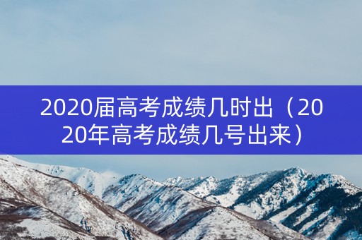 2020届高考成绩几时出（2020年高考成绩几号出来）