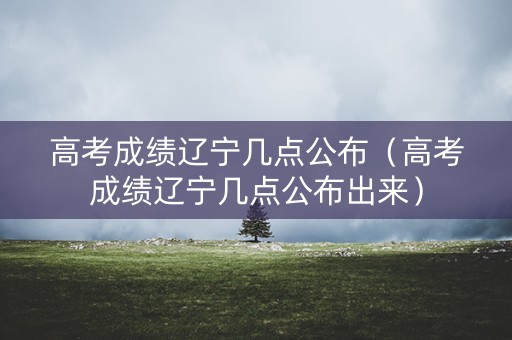 高考成绩辽宁几点公布（高考成绩辽宁几点公布出来）