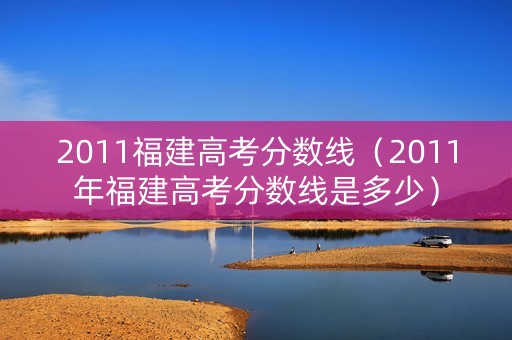 2011福建高考分数线（2011年福建高考分数线是多少）