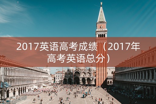 2017英语高考成绩（2017年高考英语总分）