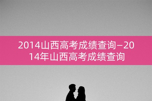 2014山西高考成绩查询—2014年山西高考成绩查询