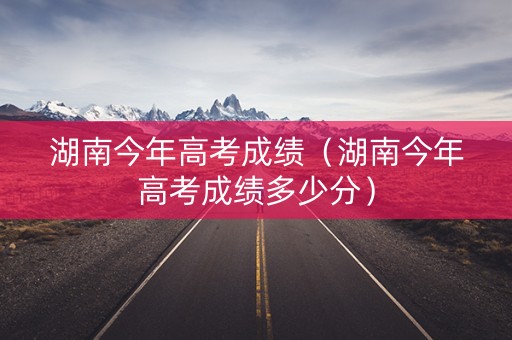 湖南今年高考成绩（湖南今年高考成绩多少分）