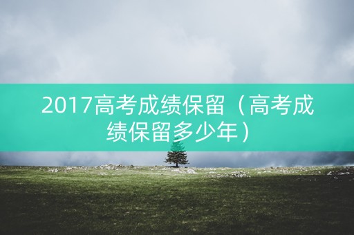 2017高考成绩保留(高考成绩保留多少年) 2017高考成绩保留(高考成绩保留多少年)