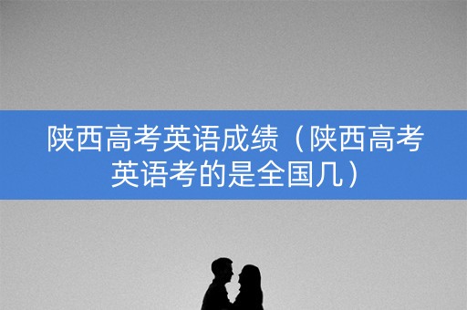 陕西高考英语成绩（陕西高考英语考的是全国几）