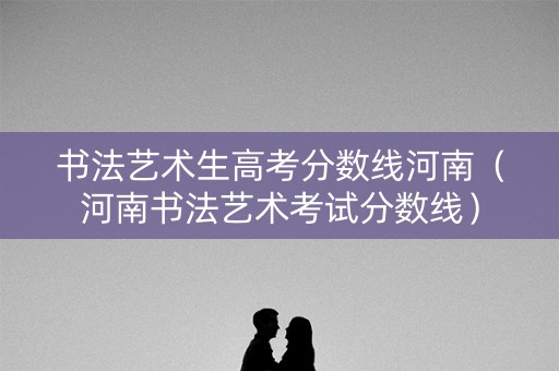 书法艺术生高考分数线河南（河南书法艺术考试分数线）