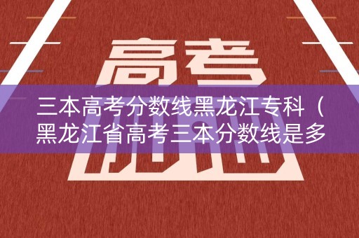 三本高考分数线黑龙江专科(黑龙江省高考三本分数线是多少) 三本高考分数线黑龙江专科(黑龙江省高考三本分数线是多少)