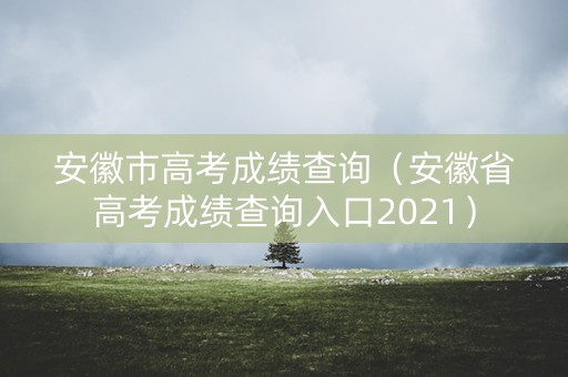 安徽市高考成绩查询(安徽省高考成绩查询入口2021) 安徽市高考成绩查询(安徽省高考成绩查询入口2021)
