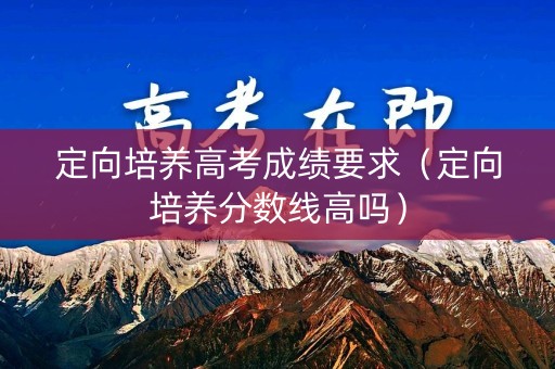 定向培养高考成绩要求(定向培养分数线高吗) 定向培养高考成绩要求(定向培养分数线高吗)