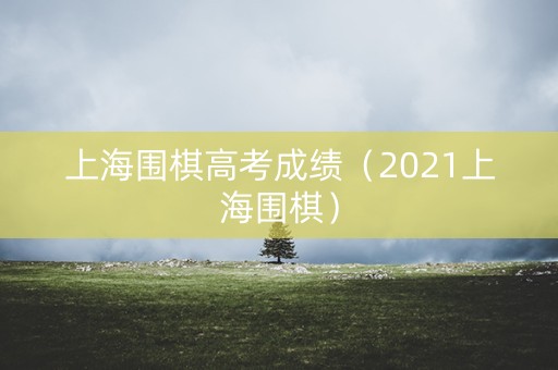 上海围棋高考成绩(2021上海围棋) 上海围棋高考成绩(2021上海围棋)